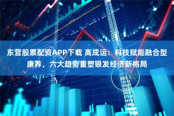 东营股票配资APP下载 高成运：科技赋能融合型康养，六大趋势重塑银发经济新格局