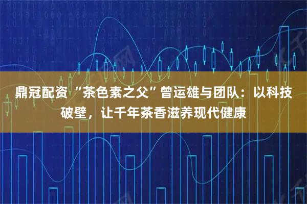 鼎冠配资 “茶色素之父”曾运雄与团队：以科技破壁，让千年茶香滋养现代健康