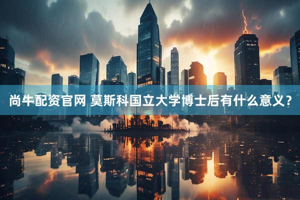 尚牛配资官网 莫斯科国立大学博士后有什么意义？