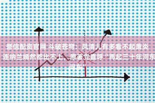 誉信配资官网 斗破苍穹：凤清儿有多看不起萧炎，连纳兰嫣然都比不上，原著党直呼“再起三十年河东”