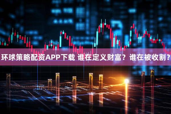 环球策略配资APP下载 谁在定义财富？谁在被收割？