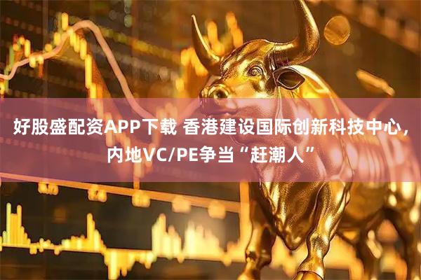 好股盛配资APP下载 香港建设国际创新科技中心，内地VC/PE争当“赶潮人”