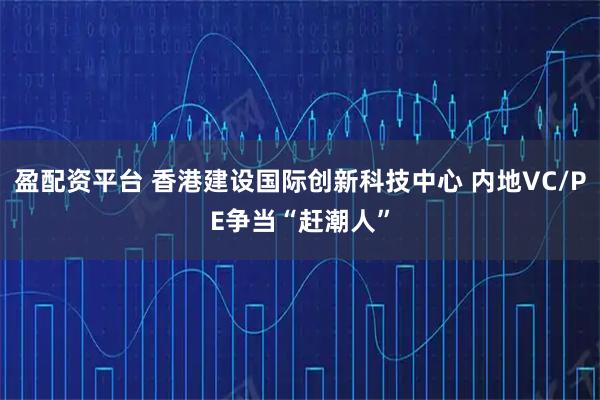 盈配资平台 香港建设国际创新科技中心 内地VC/PE争当“赶潮人”
