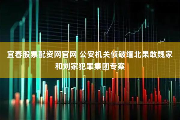 宜春股票配资网官网 公安机关侦破缅北果敢魏家和刘家犯罪集团专案