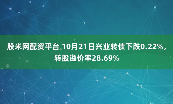股米网配资平台 10月21日兴业转债下跌0.22%，转股溢价率28.69%