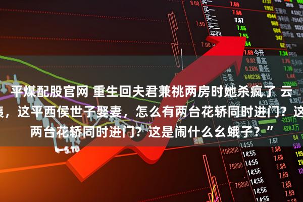 平煤配股官网 重生回夫君兼祧两房时她杀疯了 云筝江闻舟叶宜蓁 “咦，这平西侯世子娶妻，怎么有两台花轿同时进门？这是闹什么幺蛾子？”