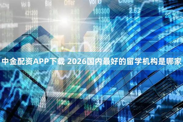 中金配资APP下载 2026国内最好的留学机构是哪家