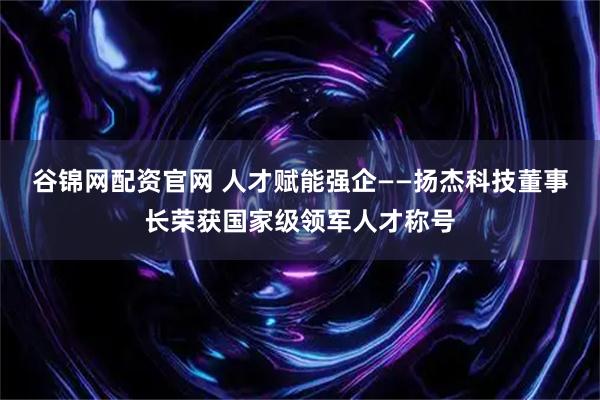 谷锦网配资官网 人才赋能强企——扬杰科技董事长荣获国家级领军人才称号