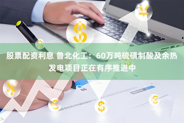 股票配资利息 鲁北化工：60万吨硫磺制酸及余热发电项目正在有序推进中