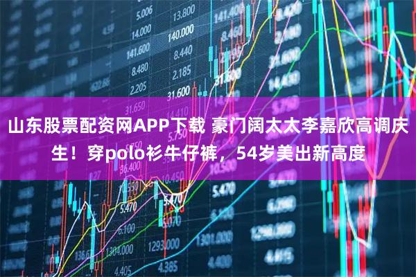 山东股票配资网APP下载 豪门阔太太李嘉欣高调庆生!穿polo衫牛仔裤,54岁美出新高度