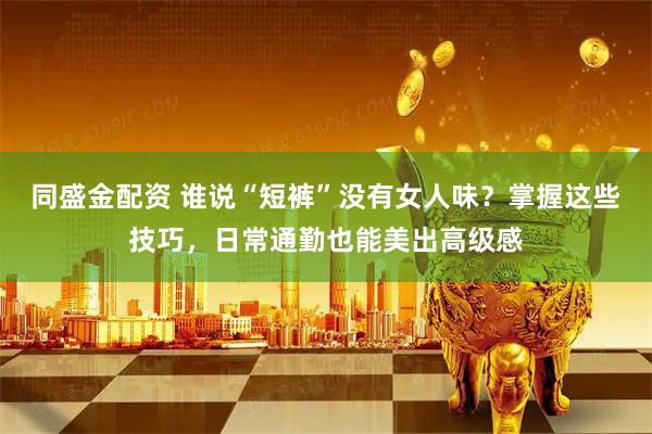 同盛金配资 谁说“短裤”没有女人味?掌握这些技巧,日常通勤也能美出高级感