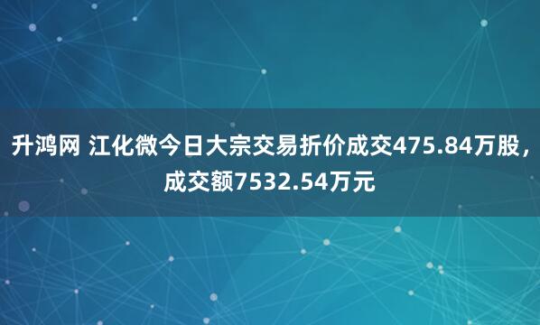 升鸿网 江化微今日大宗交易折价成交475.84万股，成交额7532.54万元