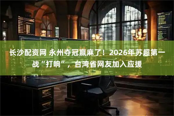 长沙配资网 永州夺冠赢麻了！2026年苏超第一战“打响”，台湾省网友加入应援
