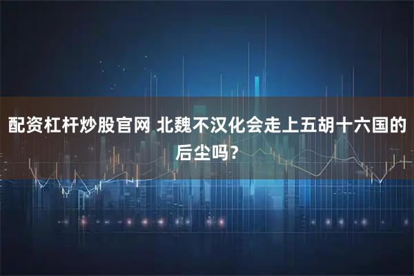 配资杠杆炒股官网 北魏不汉化会走上五胡十六国的后尘吗？