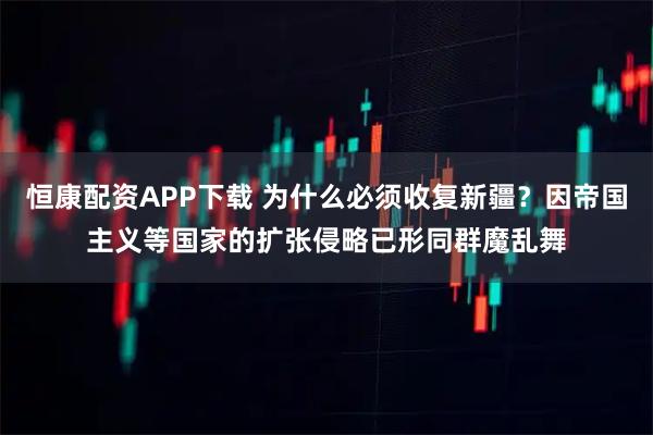 恒康配资APP下载 为什么必须收复新疆？因帝国主义等国家的扩张侵略已形同群魔乱舞