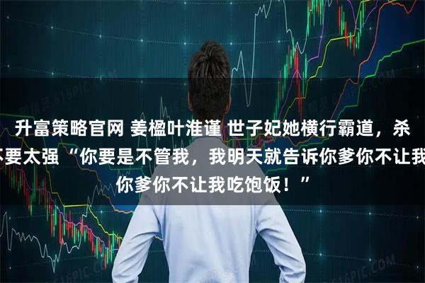 升富策略官网 姜楹叶淮谨 世子妃她横行霸道，杀伤力真的不要太强 “你要是不管我，我明天就告诉你爹你不让我吃饱饭！”