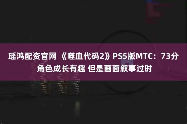 瑶鸿配资官网 《噬血代码2》PS5版MTC：73分 角色成长有趣 但是画面叙事过时