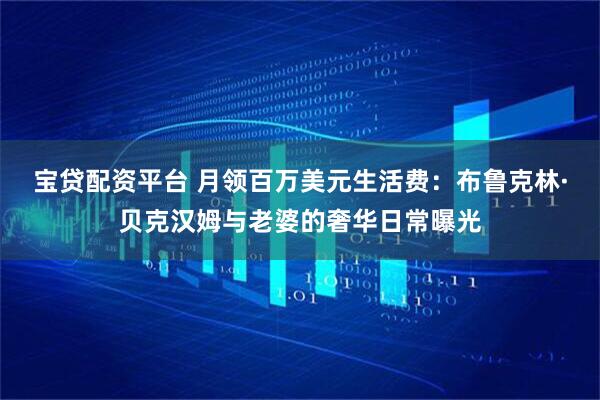 宝贷配资平台 月领百万美元生活费：布鲁克林·贝克汉姆与老婆的奢华日常曝光