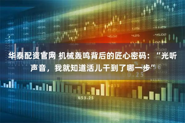 华泰配资官网 机械轰鸣背后的匠心密码：“光听声音，我就知道活儿干到了哪一步”