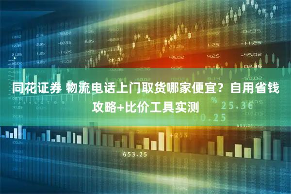 同花证券 物流电话上门取货哪家便宜？自用省钱攻略+比价工具实测