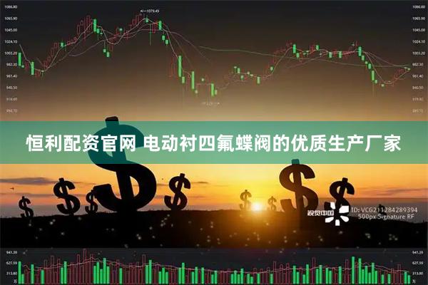 恒利配资官网 电动衬四氟蝶阀的优质生产厂家