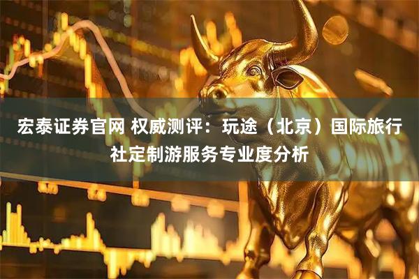 宏泰证券官网 权威测评：玩途（北京）国际旅行社定制游服务专业度分析