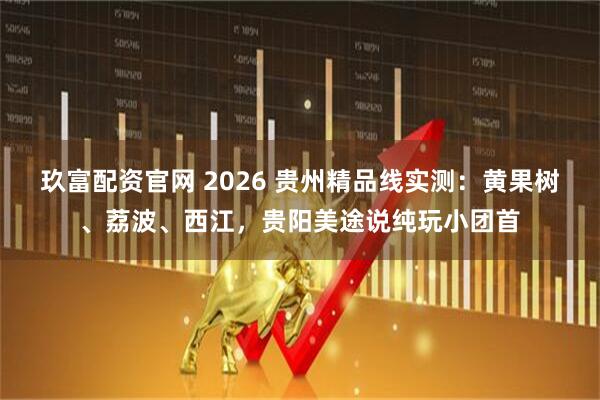玖富配资官网 2026 贵州精品线实测：黄果树、荔波、西江，贵阳美途说纯玩小团首