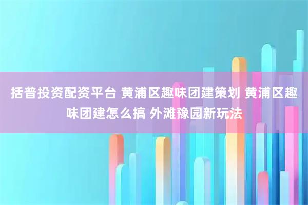 括普投资配资平台 黄浦区趣味团建策划 黄浦区趣味团建怎么搞 外滩豫园新玩法