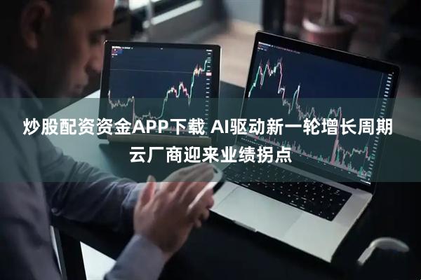 炒股配资资金APP下载 AI驱动新一轮增长周期 云厂商迎来业绩拐点