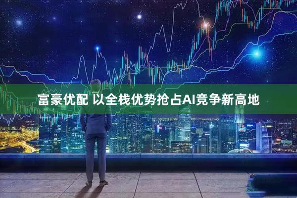 富豪优配 以全栈优势抢占AI竞争新高地
