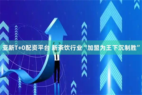 亚新T+0配资平台 新茶饮行业“加盟为王下沉制胜”