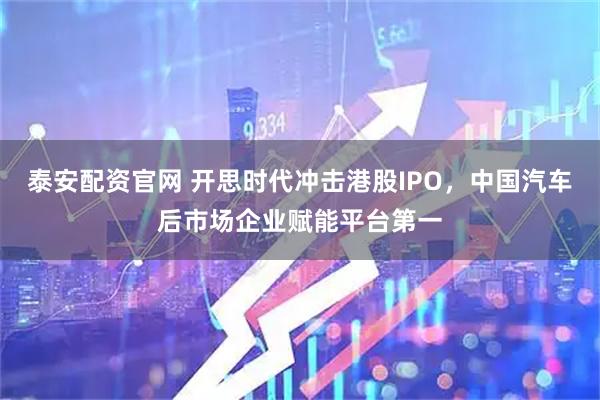 泰安配资官网 开思时代冲击港股IPO，中国汽车后市场企业赋能平台第一